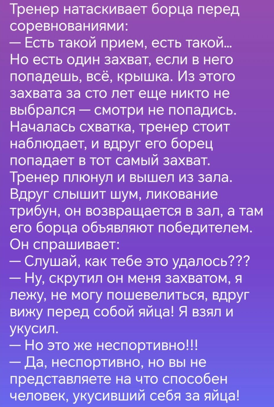 Тренер натаскивает борца перед соревнованиями Есть такой прием есть такой Но есть один захват если в него попадешь всё крышка Из этого захвата за сто лет еще никто не выбрался смотри не попадись Началась схватка тренер стоит наблюдает и вдруг его борец попадает в тот самый захват Тренер плюнул и вышел из зала Вдруг слышит шум ликование трибун он возвращается в зал 3 там его борца объявляют победит