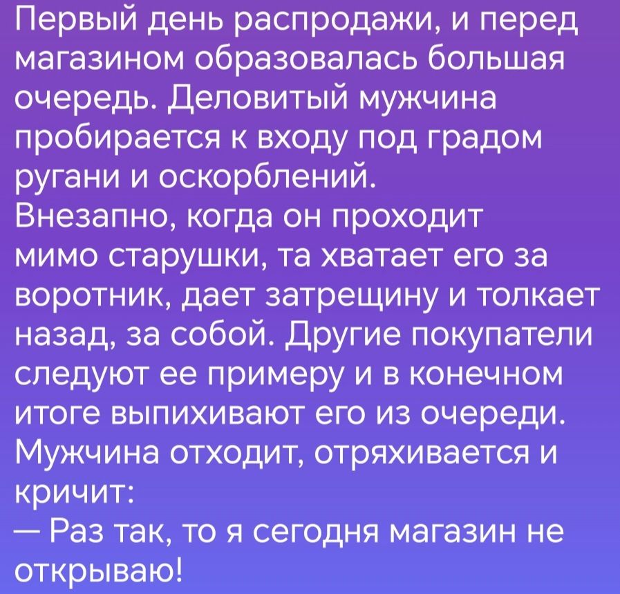 Первый день распродажи и перед магазином образовалась большая очередь деповитый мужчина пробирается к входу под градом ругани и оскорблений Внезапно когда он проходит мимо старушки та хватает его за воротник дает затрещину и толкает назад за собой Другие покупатели следуют ее примеру и в конечном итоге выпихивают его из очереди Мужчина отходит отряхивается и кричит Раз так то я сегодня магазин не 