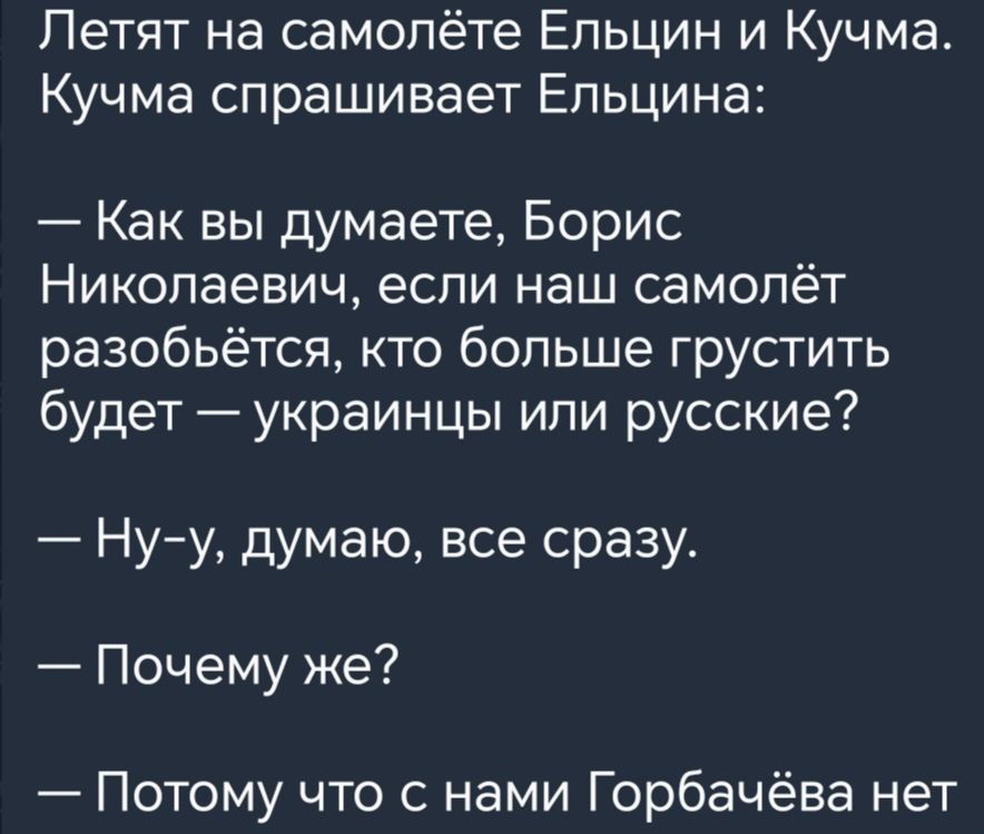 Летят на самолёте Ельцин и Кучма Кучма спрашивает Ельцина Как вы думаете Борис Николаевич если наш самолёт разобьется кто больше грустить будет украинцы ипи русские Нуу думаю все сразу Почему же Потому что с нами Горбачёва нет