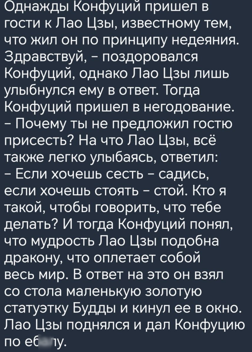 Однажды Конфуций пришел в гости к Пао Цзы известному тем что жил он по принципу недеяния Здравствуй поздоровался Конфуций однако Пао Цзы лишь улыбнулся ему в ответ Тогда Конфуций пришел в негодование Почему ты не предложил гостю присесть На что Пао Цзы всё также легко улыбаясь ответил Если хочешь сесть садись если хочешь стоять стой Кто я такой чтобы говорить что тебе делать И тогда Конфуций понял