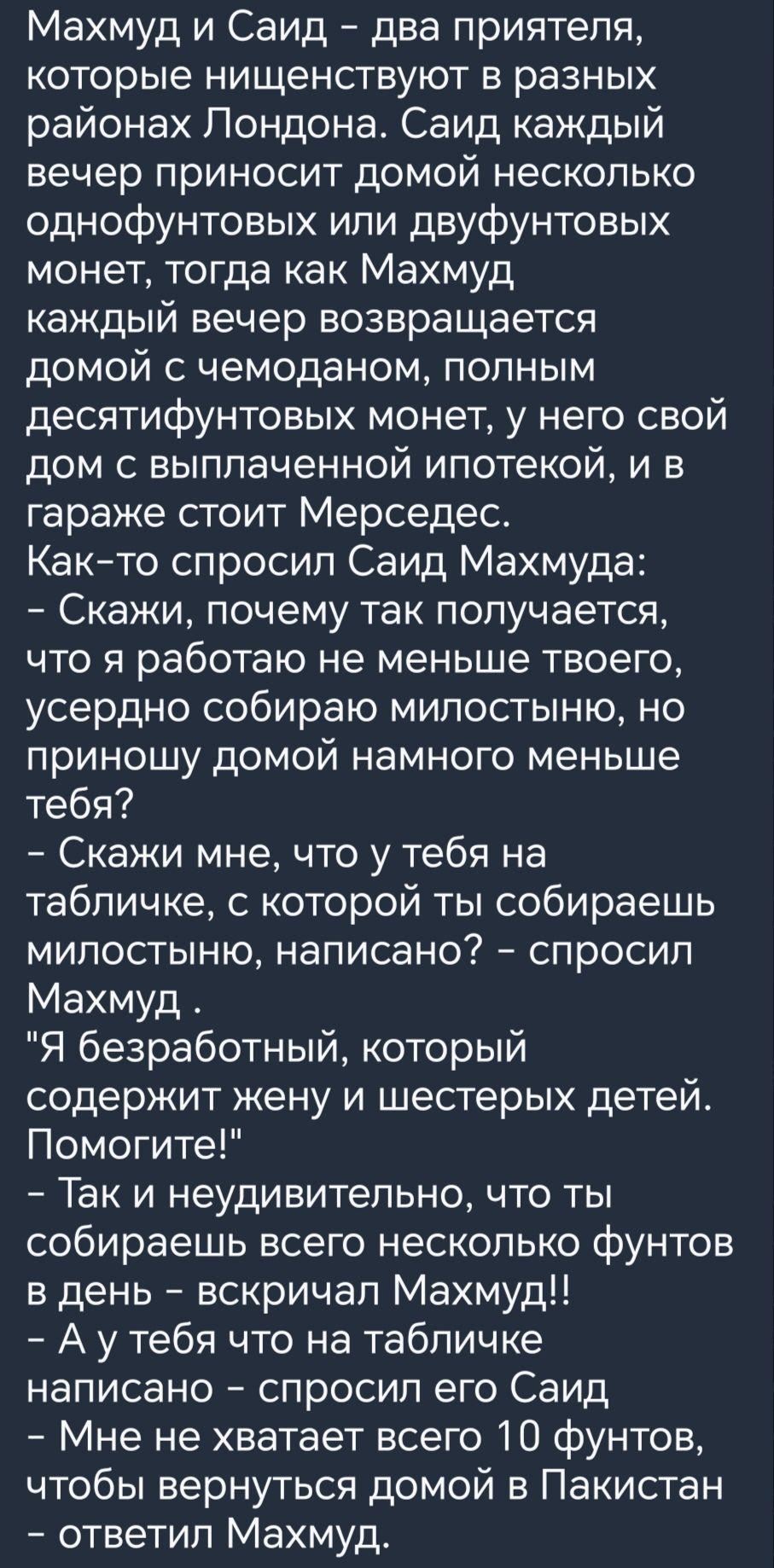 Махмуд и Саид два приятеля которые нищенствуют в разных районах Лондона Саид каждый вечер приносит домой несколько однофунтовых или двуфунтовых монет тогда как Махмуд каждый вечер возвращается домой с чемоданом полным десятифунтовых монет у него свой дом с выплаченной ипотекой и в гараже стоит Мерседес Както спросил Саид Махмуда Скажи почему так получается что я работаю не меньше твоего усердно со