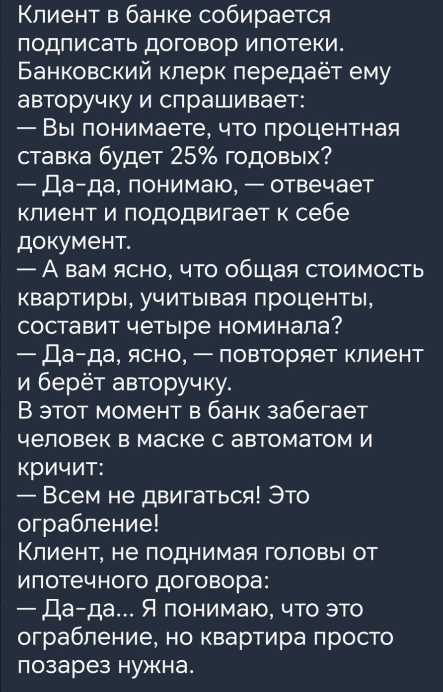 Клиент в банке собирается подписать договор ипотеки Банковский клерк передаёт ему авторучку и спрашивает Вы понимаете что процентная ставка будет 25 годовых Дада понимаю отвечает клиент и пододвигает к себе документ А вам ясно что общая стоимость квартиры учитывая проценты составит четыре номинала Дада ясно повторяет клиент и берёт авторучку В этот момент в банк забегает человек в маске с автомато