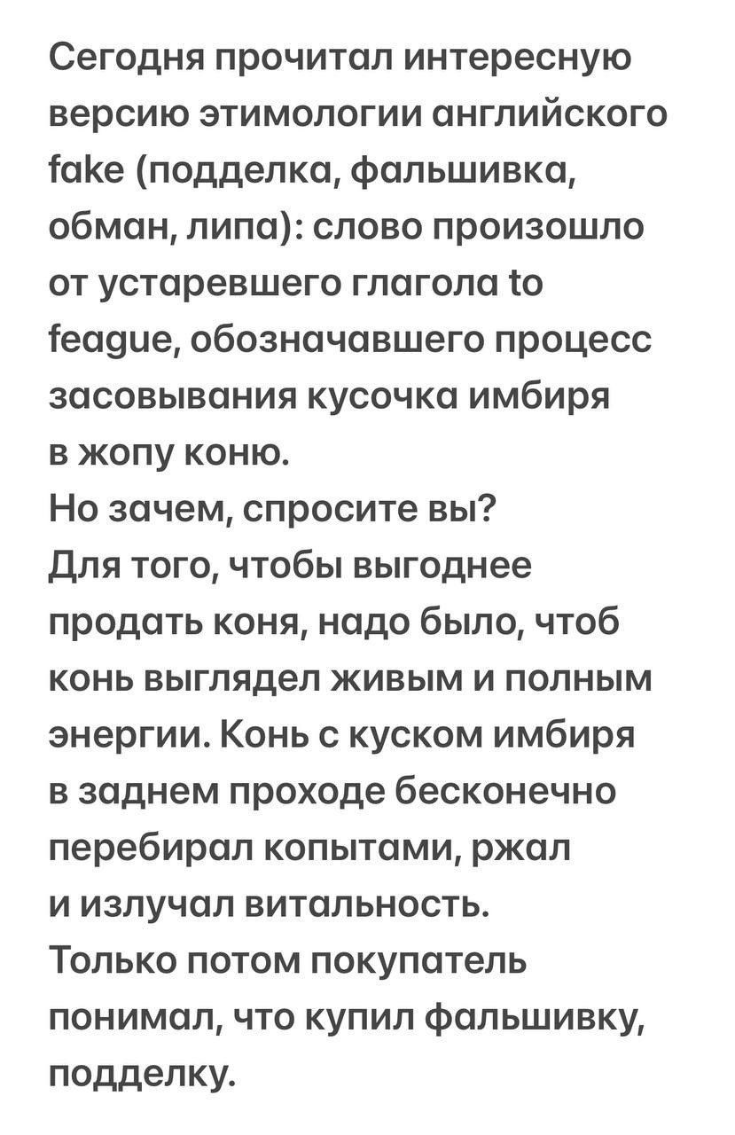 Сегодня прочитал интересную версию этимологии английского ЮКе подделка фальшивка обман липа слово произошло от устаревшего глагола ю еааце обозначавшего процесс засовывания кусочка имбиря в жопу коню Но зачем спросите вы Для того чтобы выгоднее продать коня надо было чтоб КОНЬ выглядел ЖИВЫМ И ПОЛНЫМ энергии Конь с куском имбиря в заднем проходе бесконечно перебирал копытами ржал и излучал витальн