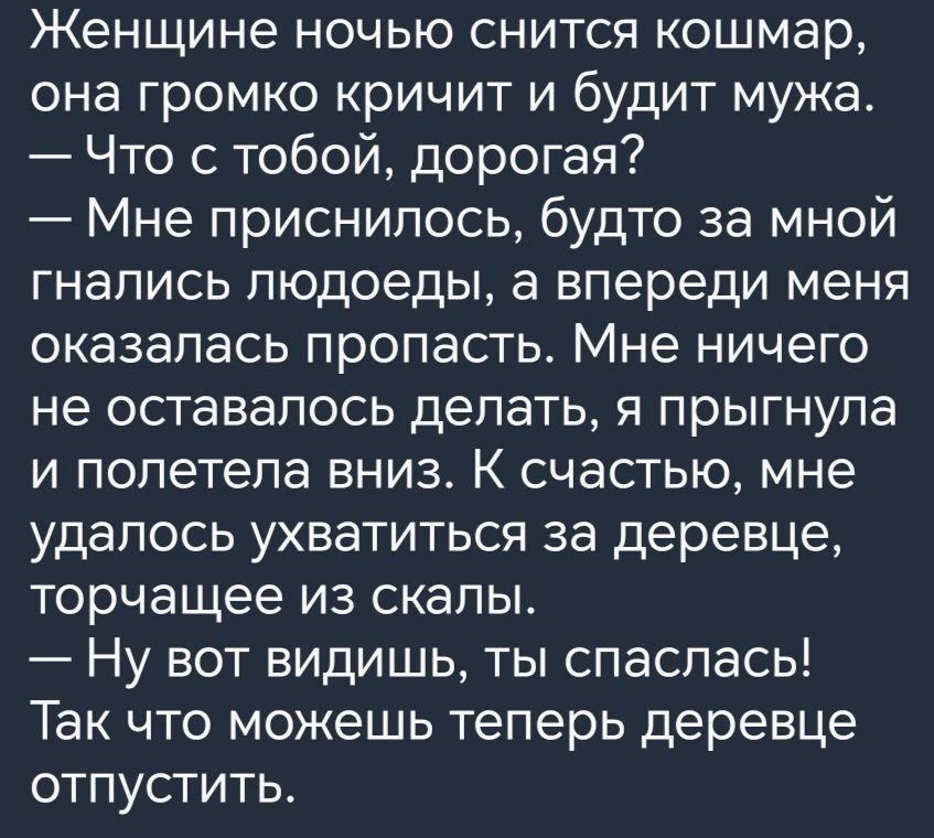 Женщине ночью снится кошмар она громко кричит и будит мужа Что с тобой дорогая Мне приснилось будто за мной гнались людоеды а впереди меня оказалась пропасть Мне ничего не оставалось делать я прыгнула и полетела вниз К счастью мне удалось ухватиться за деревце торчащее из скалы Ну вот видишь ты спаспась Так что можешь теперь деревце отпустить