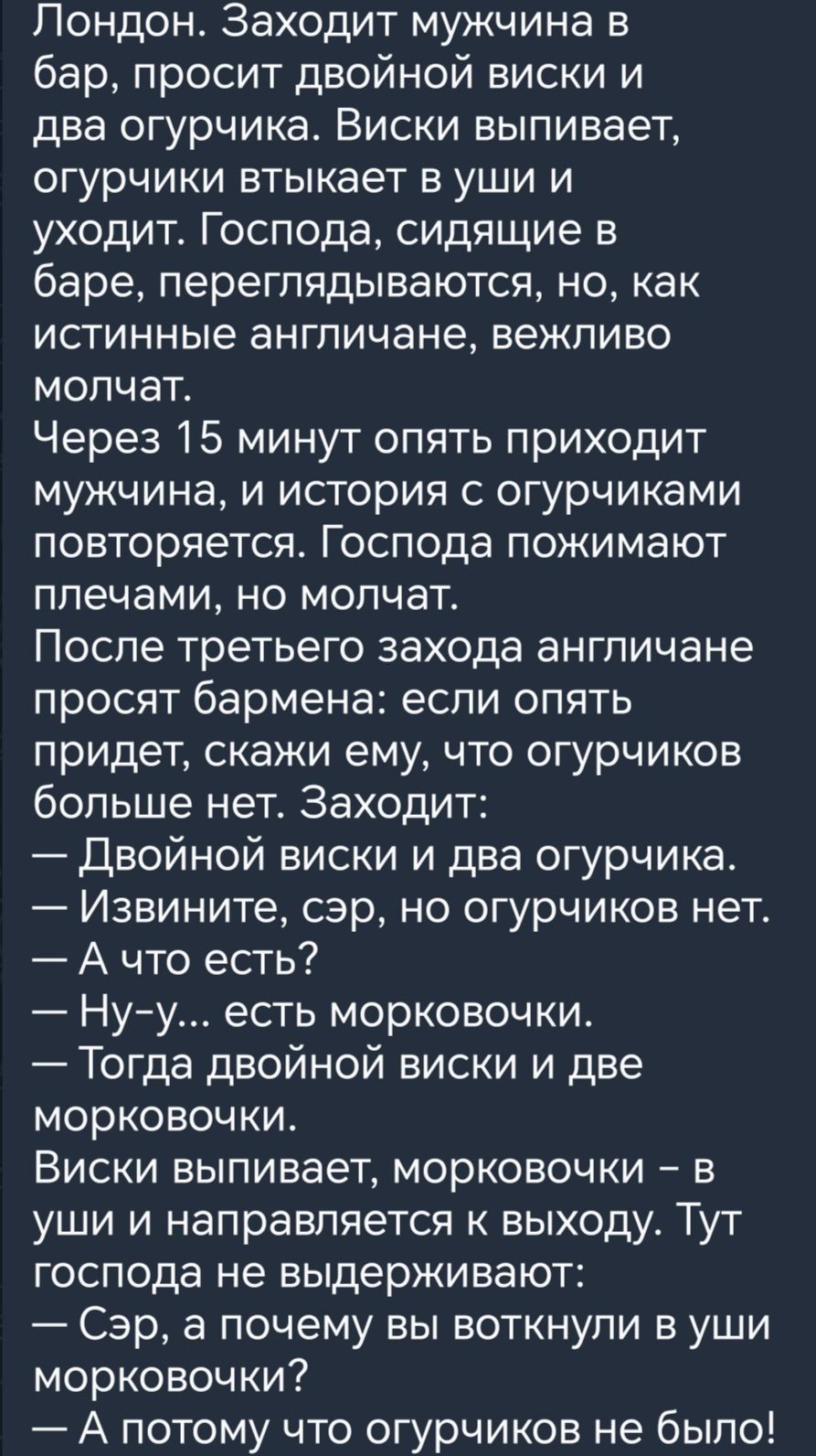 Лондон Заходит мужчина в бар просит двойной виски и два огурчика Виски выпивает огурчики втыкает в уши и уходит Господа сидящие в баре переглядываются но как истинные англичане вежливо молчат Через 15 минут опять приходит мужчина и история огурчиками повторяется Господа пожимают плечами но молчат После третьего захода англичане просят бармена если опять придет скажи ему что огурчиков больше нет За