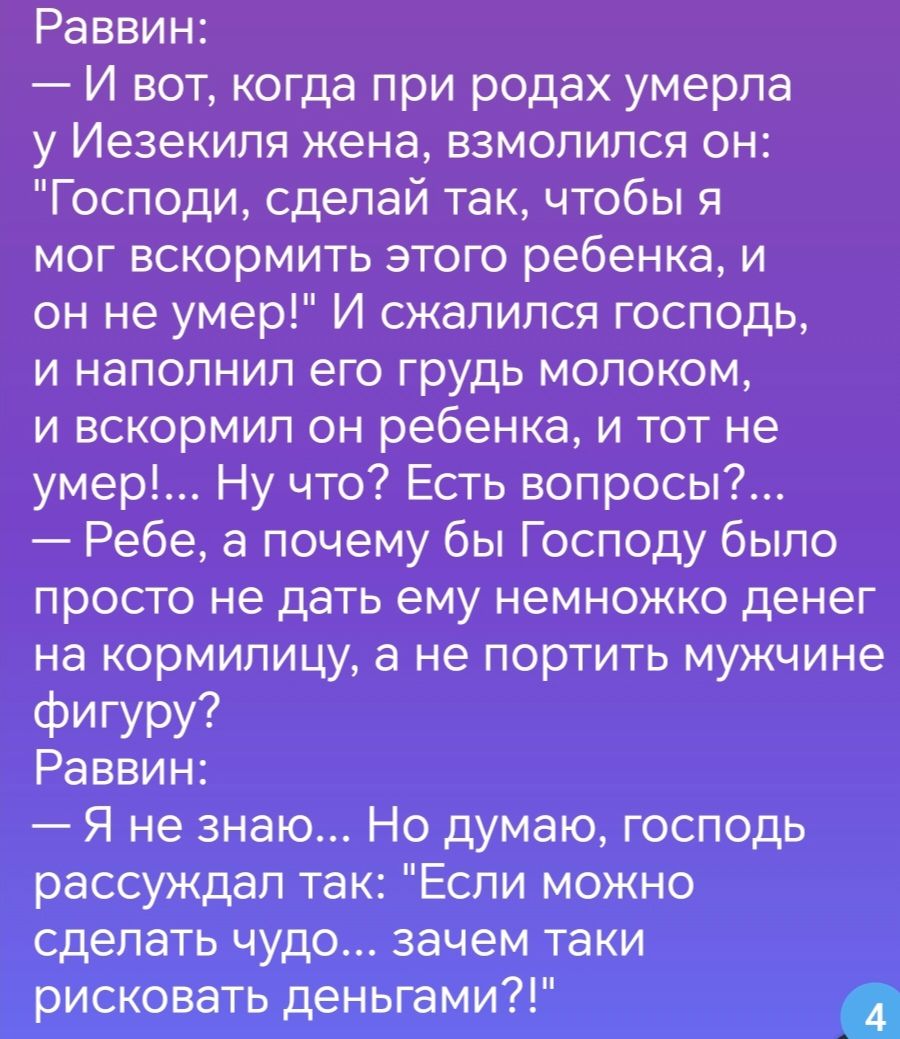 Раввин И вот когда при родах умерла у Иезекипя жена взмолился он Господи сделай так чтобы я мог вскормить этого ребенка и он не умер И сжалился господь и наполнил его грудь молоком и вскормил он ребенка и тот не умер Ну что Есть вопросы Ребе а почему бы Господу было просто не дать ему немножко денег на кормилицу а не портить мужчине Фигуру Раввин Я не знаю Но думаю господь рассуждал так Если можно