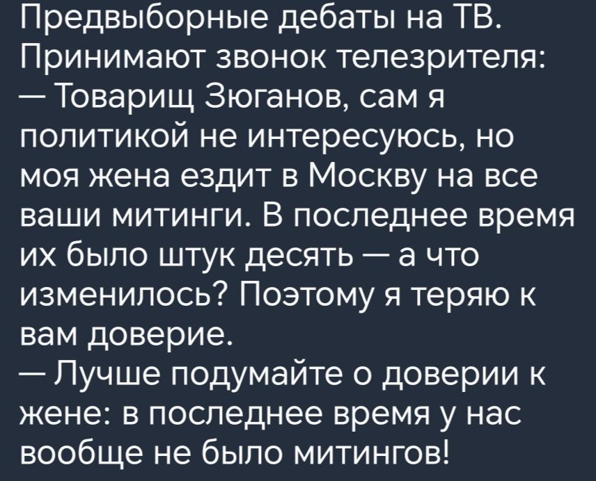 Предвыборные дебаты на ТВ Принимают звонок телезрителя Товарищ Зюганов сам я политикой не интересуюсь но моя жена ездит в Москву на все ваши митинги В последнее время их было штук десять а что изменилось Поэтому я теряю вам доверие Пучше подумайте о доверии жене в последнее время у нас вообще не было митингов