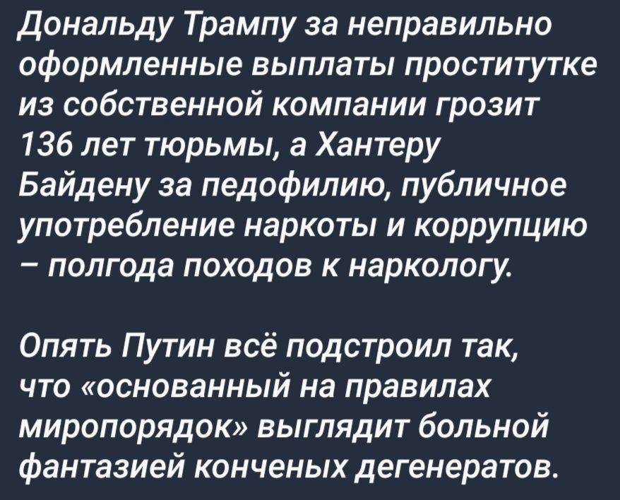 Дональду Трампу за неправильно оформленные выплаты проститутке из собственной компании грозит 136 лет тюрьмы Хантеру Байдену за педофилию публичное употребление наркоты и коррупцию полгода походов к наркологу Опять Путин всё подстроил так что основанный на правилах миропорядок выглядит больной фантазией конченых дегенератов