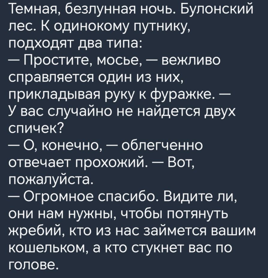 Темная безпунная ночь Булонский пес К одинокому путнику подходят два типа Простите мосье вежливо справляется один из них прикладывая руку к фуражке У вас случайно не найдется двух спичек О конечно облегченно отвечает прохожий Вот пожалуйста Огромное спасибо Видите ли они нам нужны чтобы потянуть жребий кто из нас займется вашим кошельком а кто стукнет вас по голове