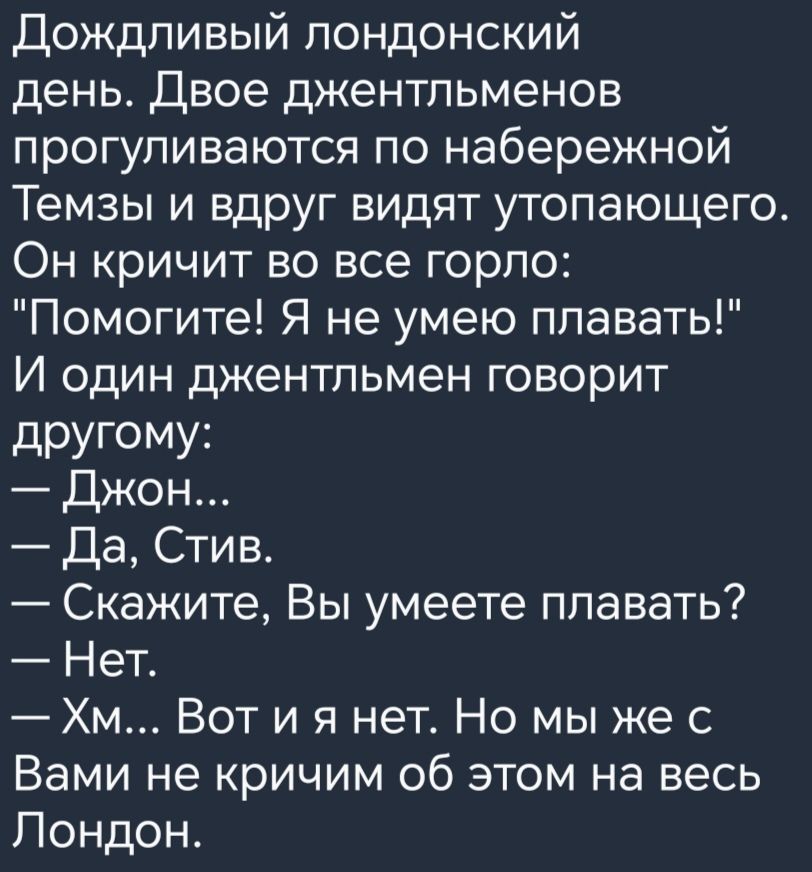 Дождливый лондонский день Двое джентльменов прогуливаются по набережной Темзы и вдруг видят утопающего Он кричит во все горло Помогите Я не умею плавать И один джентльмен говорит дРУГОМУі Джон Да Стив Скажите Вы умеете плавать Нет Хм Вот и я нет Но мы же с Вами не кричим об этом на весь Лондон