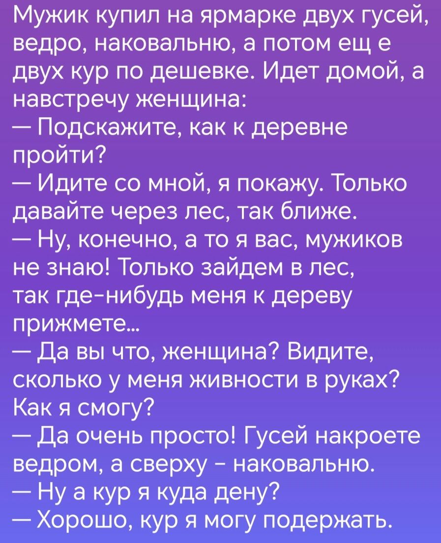 Мужик купил на ярмарке двух гусей ведро наковапьню а потом ещ е двух кур по дешевке Идет домой а навстречу женщина Подскажите как к деревне пройти Идите со мной я покажу Только давайте через лес так ближе Ну конечно а то я вас мужиков не знаю Только зайдем в лес так гденибудь меня к дереву прижмете Да вы что женщина Видите сколько у меня живности в руках Как я смогу да очень просто Гусей накроете 