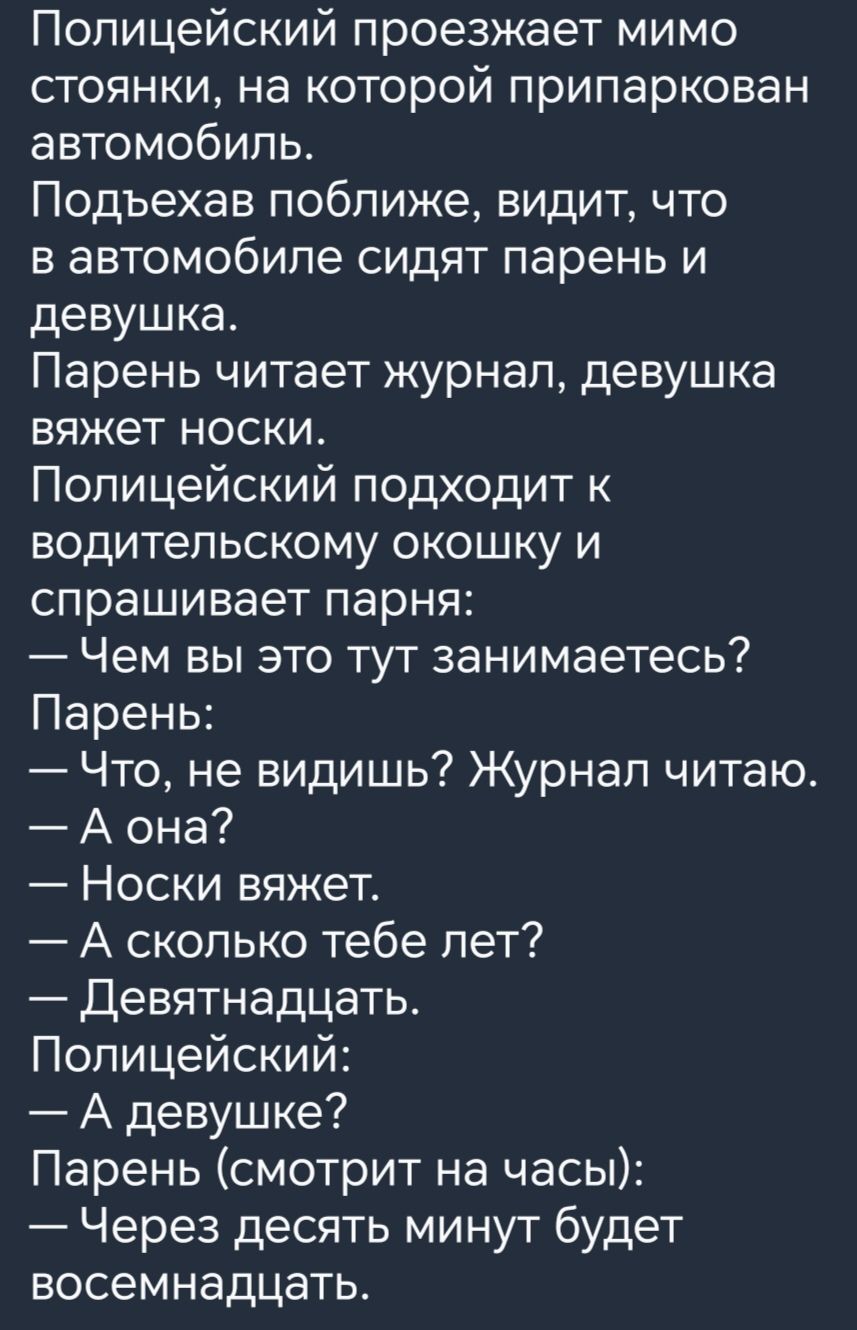 Полицейский проезжает мимо стоянки на которой припаркован автомобиль Подъехав поближе видит что в автомобиле сидят парень и девушка Парень читает журнал девушка вяжет носки Полицейский подходит к водительскому окошку и спрашивает парня Чем вы это тут занимаетесь Парень Что не видишь Журнал читаю А она Носки вяжет А сколько тебе пет Девятнадцать Полицейский А девушке Парень смотрит на часы Через де