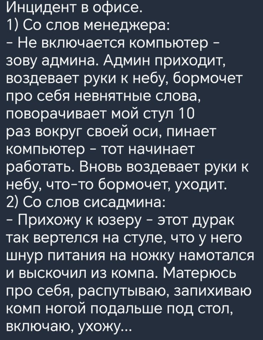 Инцидент в офисе 1 Со слов менеджера Не включается компьютер зову админа Админ приходит воздевает руки к небу бормочет про себя невнятные слова поворачивает мой ступ 10 раз вокруг своей оси пинает компьютер тот начинает работать Вновь воздевает руки к небу чтото бормочет уходит 2 Со слов сисадмина Прихожу к юзеру этот дурак так вертелся на ступе что у него шнур питания на ножку намотапся и выскочи