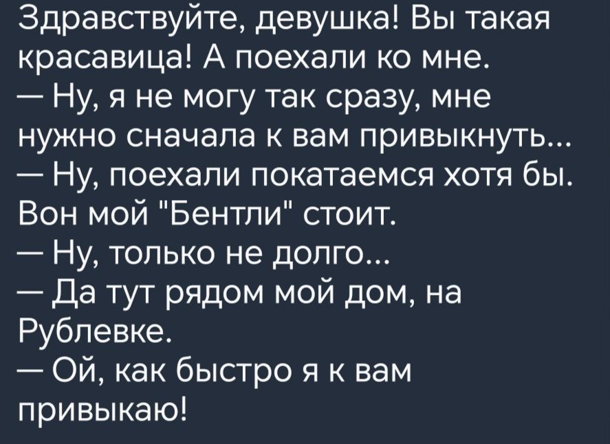 Здравствуйте девушка Вы такая красавица А поехали ко мне Ну я не могу так сразу мне нужно сначала к вам привыкнуть Ну поехали покатаемся хотя бы Вон мой Бентли стоит Ну только не долго Да тут рядом мой дом на Рублевке Ой как быстро я к вам привыкаю