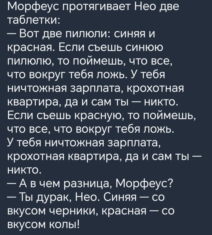 Морфеус протягивает Нео две таблетки Вот две пипюпи синяя и красная Если съешь синюю пипюпю то поймешь что все что вокруг тебя пожь У тебя ничтожная зарплата крохотная квартира да и сам ты никто Если съешь красную то поймешь что все что вокруг тебя ложь У тебя ничтожная зарплата крохотная квартира да и сам ты никто А в чем разница Морфеус Ты дурак Нео Синяя со вкусом черники красная со вкусом копы