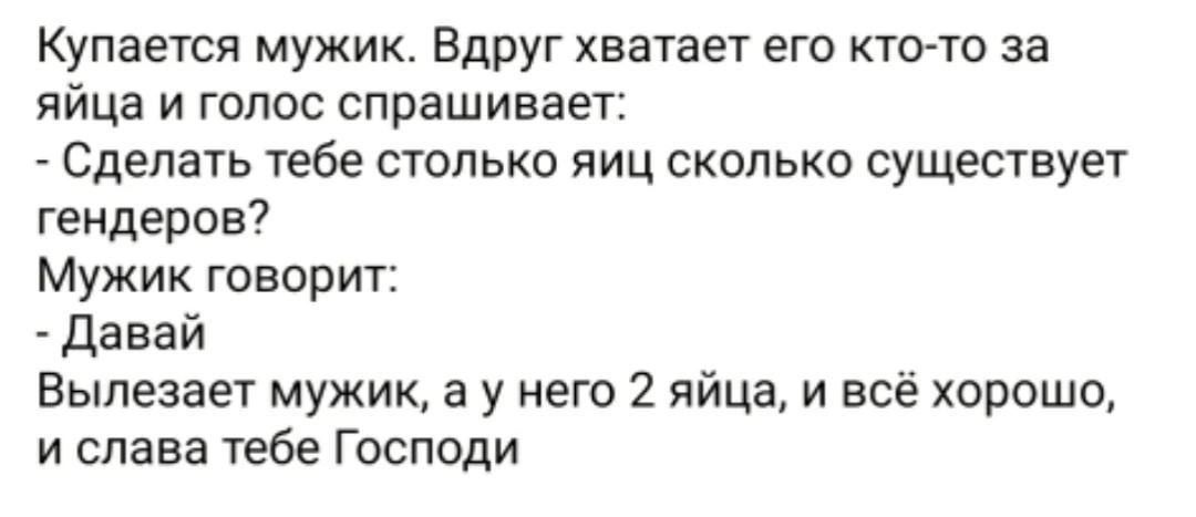 купается мужик Вдруг хватает его ктото за яйца и голос спрашивает Сделать тебе столько яиц сколько существует гендеров Мужик говорит Давай Выпезает мужик а у него 2 яйца и всё хорошо и слава тебе Господи