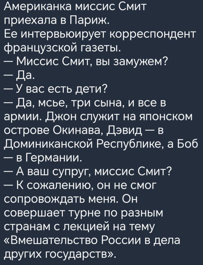 Американка миссис Смит приехала в Париж Ее интервьюирует корреспондент французской газеты Миссис Смит вы замужем Да У вас есть дети Да мсье три сына и все в армии Джон служит на японском острове Окинава Дэвид в Доминиканской Республике а Боб в Германии А ваш супруг миссис Смит К сожалению он не смог сопровождать меня Он совершает турне по разным странам с лекцией на тему Вмешательство России в дел