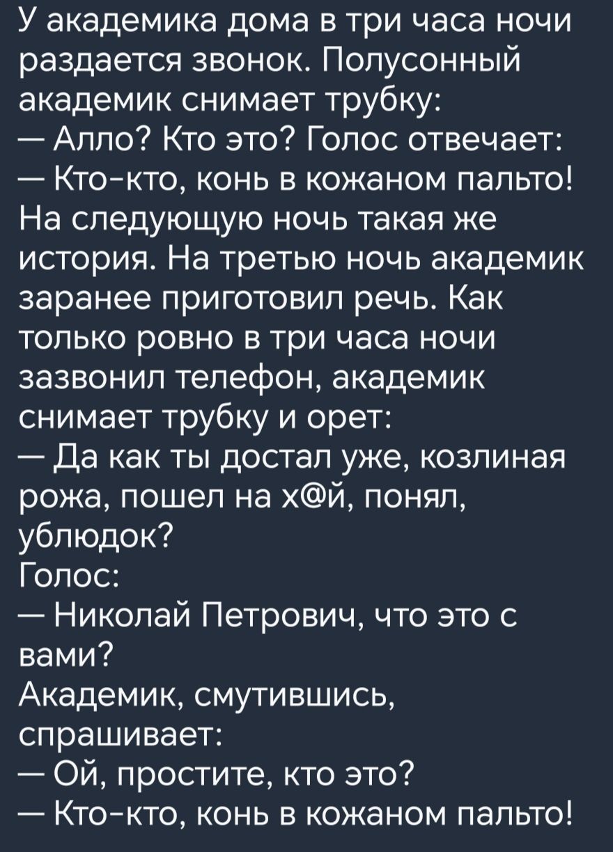 У академика дома в три часа ночи раздается звонок Попусонный академик снимает трубку Аппо Кто это Голос отвечает Ктокто конь в кожаном пальто На следующую ночь такая же история На третью ночь академик заранее приготовил речь Как только ровно в три часа ночи зазвонил телефон академик снимает трубку и орет Да как ты достал уже козпиная рожа пошел на хй понял ублюдок Голос Николай Петрович что это с 