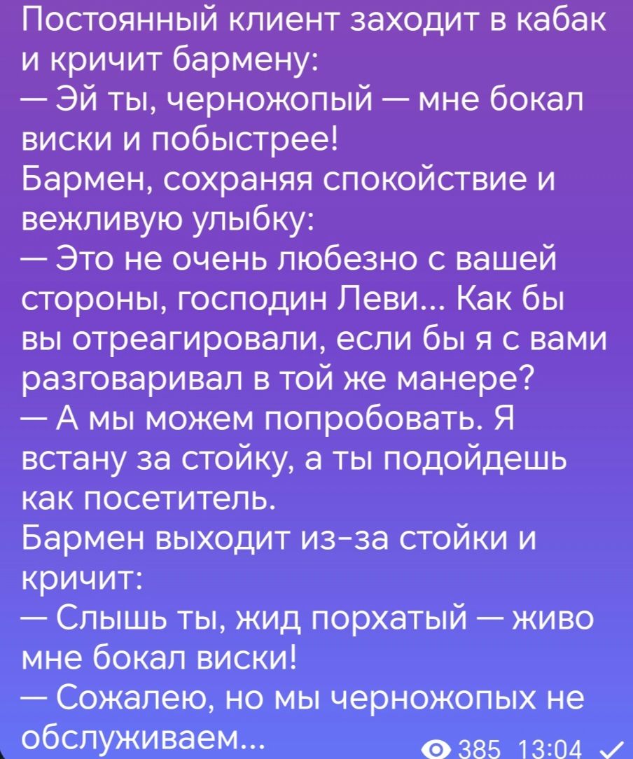 Постоянный клиент заходит в кабак и кричит бармену Эй ты черножопый мне бокал виски и побыстрее Бармен сохраняя спокойствие и вежливую улыбку Это не очень любезно вашей стороны господин Леви Как бы вы отреагировали если бы я с вами разговаривал в той же манере А мы можем попробовать Я встану за стойку а ты подойдешь как посетитель Бармен выходит изза стойки и кричит Спышь ты жид порхатый живо мне 