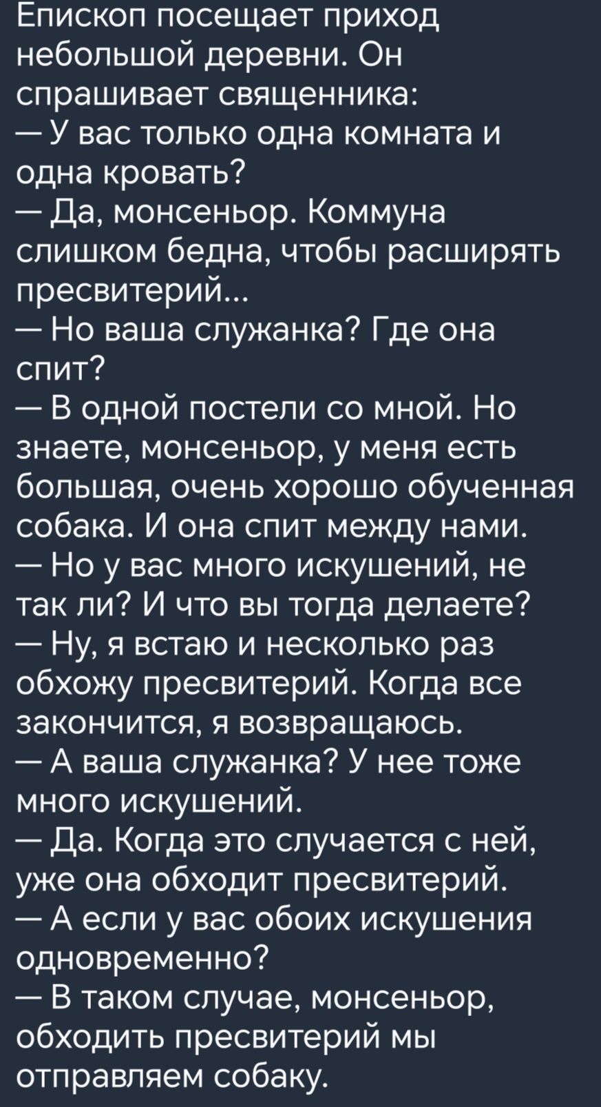 Епископ посещает приход небольшой деревни Он спрашивает священника У вас только одна комната и одна кровать Да монсеньор Коммуна слишком бедна чтобы расширять пресвитерий Но ваша служанка Где она спит В одной постели со мной Но знаете монсеньор у меня есть большая очень хорошо обученная собака И она спит между нами Но у вас много искушений не так ли И что вы тогда делаете _ Ну Я ВСТЗЮ И НеСКОПЬКО 