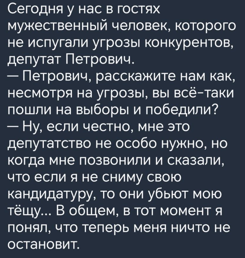 Сегодня у нас в гостях мужественный человек которого не испугапи угрозы конкурентов депутат Петрович Петрович расскажите нам как несмотря на угрозы вы всётаки пошли на выборы и победили Ну если честно мне это депутатство не особо нужно но когда мне позвонили и сказали что если я не сниму свою кандидатуру то они убьют мою тёщу В общем в тот момент я понял что теперь меня ничто не остановит