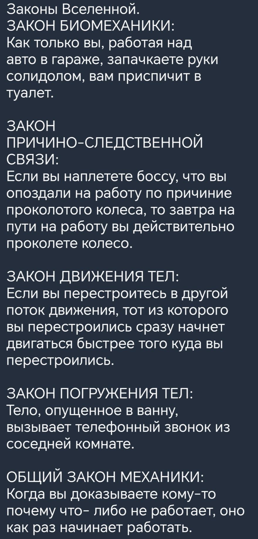 Законы Вселенной ЗАКОН БИОМЕХАНИКИ Как только вы работая над авто в гараже запачкаете руки солидолом вам приспичит в туалет ЗАКОН ПРИЧИНОСПЕДСТВЕННОЙ СВЯЗИ Если вы наппетете боссу что вы опоздали на работу по причиние проколотого колеса то завтра на пути на работу вы действительно проколете колесо ЗАКОН ДВИЖЕНИЯ ТЕП Если вы перестроитесь в другой поток движения тот из которого вы перестроипись сра