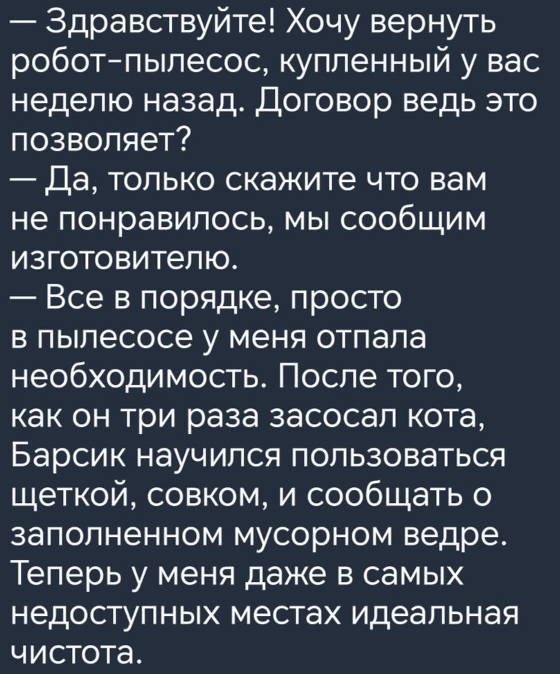 Здравствуйте Хочу вернуть роботпылесос купленный у вас неделю назад Договор ведь это позволяет Да только скажите что вам не понравилось мы сообщим изготовителю Все в порядке просто в пылесосе у меня отпала необходимость После того как он три раза засосап кота Барсик научился пользоваться щеткой совком и сообщать о заполненном мусорном ведре Теперь у меня даже в самых недоступных местах идеальная ч