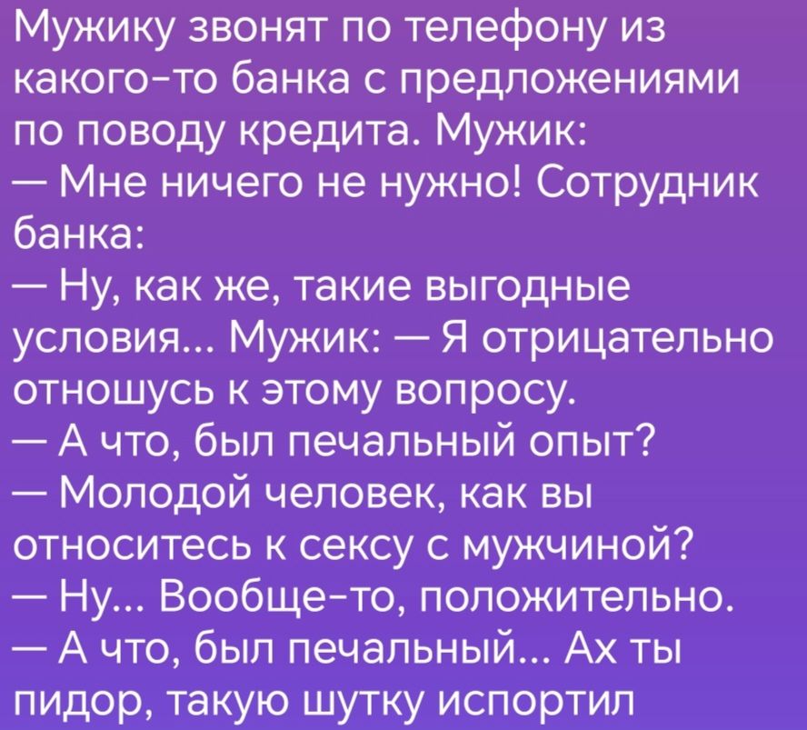 Мужику звонят по телефону из какогото банка с предложениями по поводу кредита Мужик Мне ничего не нужно Сотрудник банка Ну как же такие выгодные условия Мужик Я отрицательно отношусь к этому вопросу А что был печальный опыт Молодой человек как вы относитесь к сексу с мужчйной Ну Вообще тб попожитепьно А что был печальныи Ах ты пидор акую щуткх испертипт