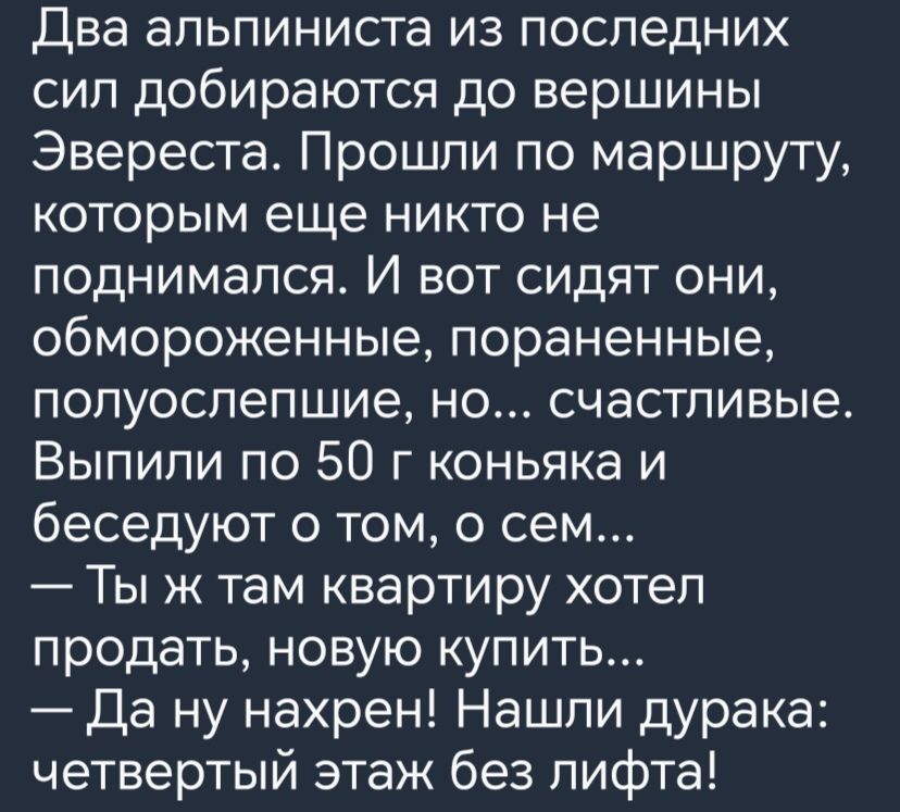 Два альпиниста из последних сил добираются до вершины Эвереста Прошли по маршруту которым еще никто не поднимался И вот сидят они обмороженные пораненные попуоспепшие но счастливые Выпили по 50 г коньяка и беседуют о том о сем Ты ж там квартиру хотел продать новую купить Да ну нахрен Нашли дурака четвертый этаж без лифта