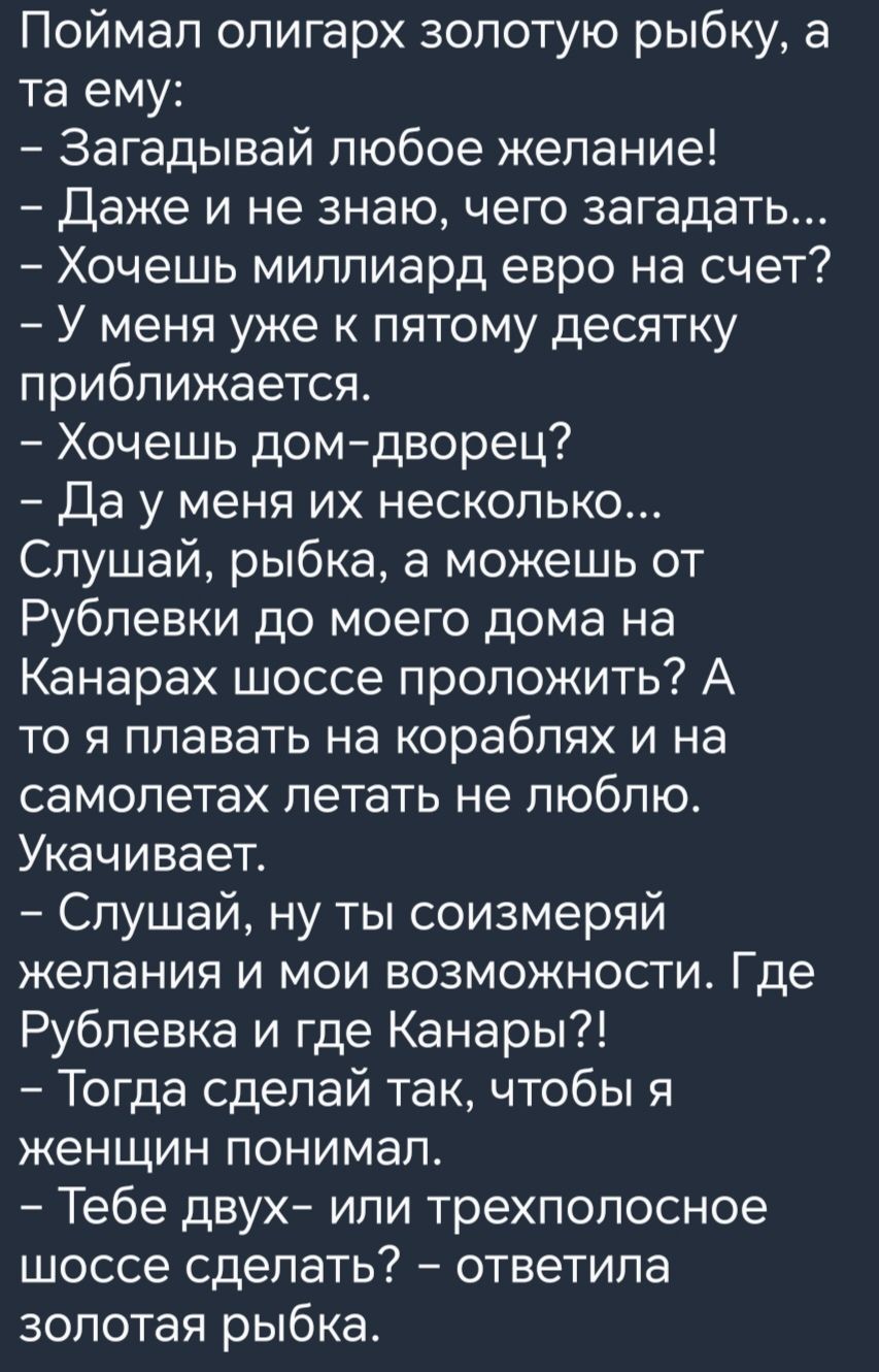 Поймал олигарх золотую рыбку а та ему Загадывай любое желание Даже и не знаю чего загадать Хочешь миллиард евро на счет У меня уже к пятому десятку приближается Хочешь домдворец Да у меня их несколько Слушай рыбка а можешь от Рублевки до моего дома на Канарах шоссе проложить А то я плавать на кораблях и на самолетах летать не люблю Укачивает Слушай ну ты соизмеряй желания и мои возможности Где Руб