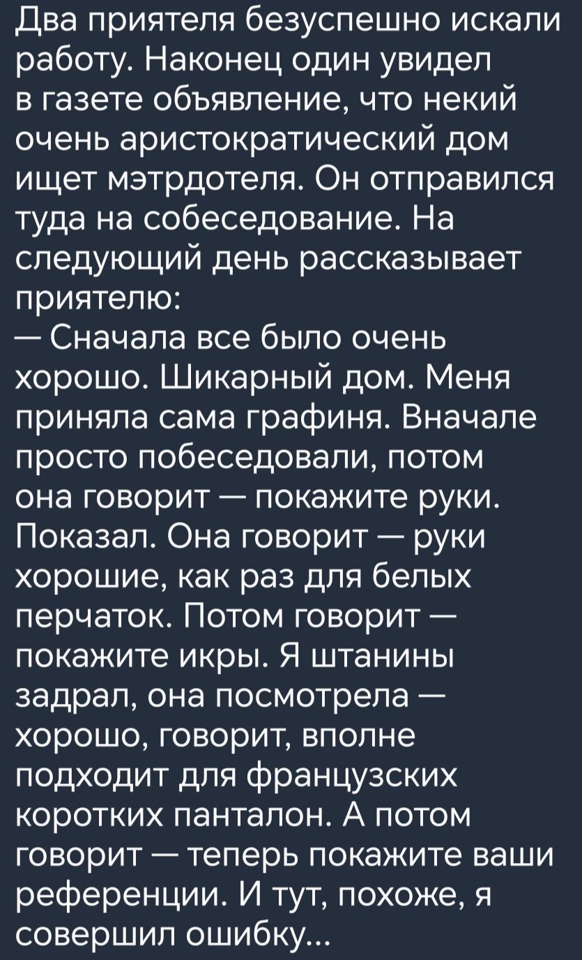 Два приятеля безуспешно искали работу Наконец один увидел в газете объявление что некий очень аристократический дом ищет мэтрдотепя Он отправился туда на собеседование На следующий день рассказывает приятелю Сначала все было очень хорошо Шикарный дом Меня приняла сама графиня Вначале просто побеседовали потом она говорит покажите руки Показал Она говорит руки хорошие как раз для белых перчаток Пот