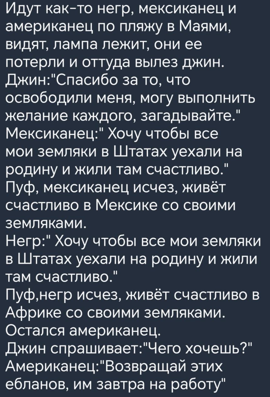 Идут както негр мексиканец и американец по пляжу в Маями видят пампа лежит они ее потерли и оттуда вылез джин ДжинСпасибо за то что освободили меня могу выполнить желание каждого загадывайте Мексиканец Хочу чтобы все мои земляки в Штатах уехали на родину и жили там счастливо Пуф мексиканец исчез живёт счастливо в Мексике со своими земляками Негр Хочу чтобы все мои земляки в Штатах уехали на родину