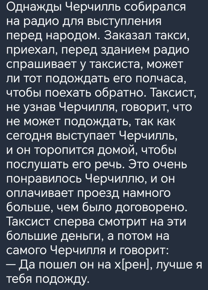 Однажды Черчилль собирался на радио для выступления перед народом Заказал такси приехап перед зданием радио спрашивает у таксиста может ли тот подождать его полчаса чтобы поехать обратно Таксист не узнав Черчилля говорит что не может подождать так как сегодня выступает Черчилль и он торопится домой чтобы послушать его речь Это очень понравилось Черчиллю и он оплачивает проезд намного больше чем бы