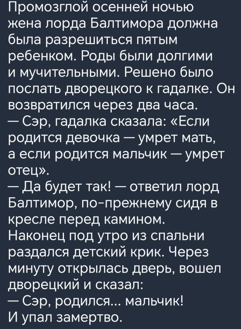 Промозгпой осенней ночью жена лорда Балтиморе должна была разрешиться пятым ребенком Роды были долгими и мучительными Решено было послать дворецкого к гадалке Он возвратился через два часа Сэр гадалка сказала Если родится девочка умрет мать а если родится мальчик умрет отец Да будет так ответил лорд Балтимор попрежнему сидя в кресле перед камином Наконец под утро из спальни раздался детский крик Ч