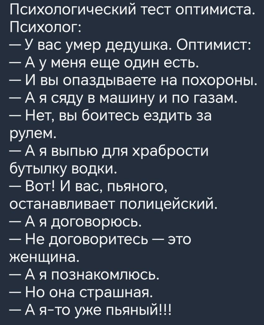 Психологический тест оптимиста Психолог У вас умер дедушка Оптимист А у меня еще один есть И вы опаздываете на похороны А я сяду в машину и по газам Нет вы боитесь ездить за рулем А я выпью для храбрости бутылку водки Вот И нас пьяного останавливает полицейский А я договорюсь Не договоритесь это женщина А я познакомлюсь Но она страшная А ято уже пьяный