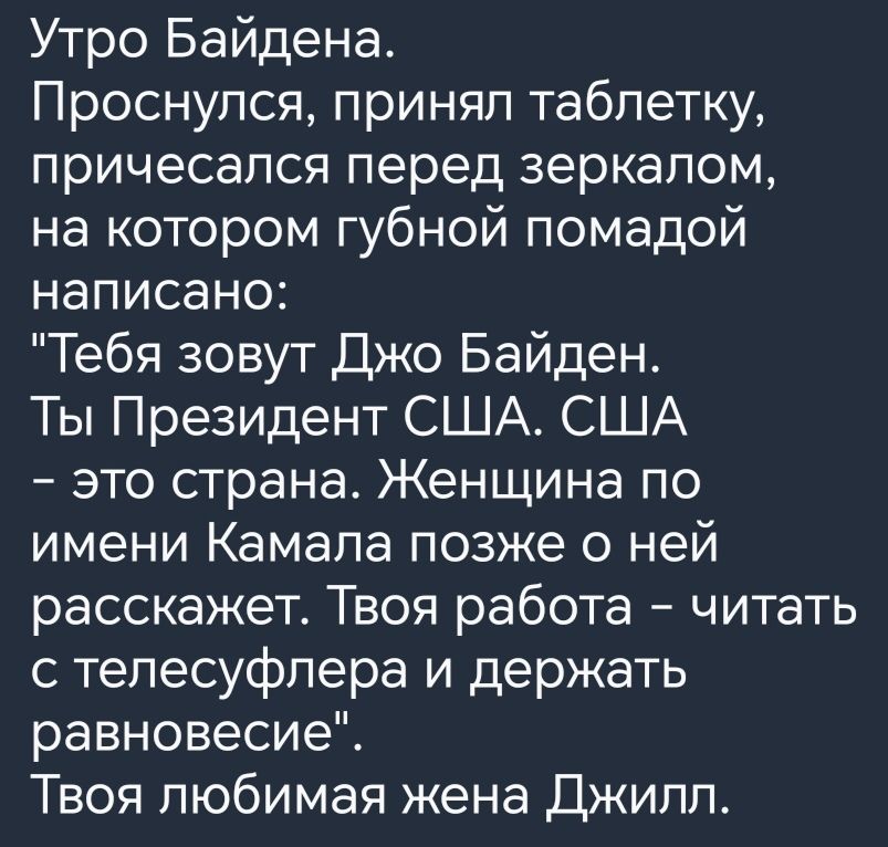 Утро Байдена Проснулся принял таблетку причесапся перед зеркалом на котором губной помадой написано Тебя зовут Джо Байден Ты Президент США США это страна Женщина по имени Камала позже о ней расскажет Твоя работа читать с тепесуфпера и держать равновесие Твоя любимая жена Джипп
