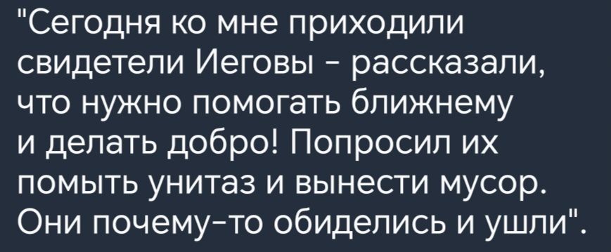 Сегодня ко мне приходили свидетели Иеговы рассказали ЧТО НУЖНО ПОМОГаТЬ ближнему и делать добро Попросил их помыть унитаз и вынести мусор Они почемуто обиделись и ушли