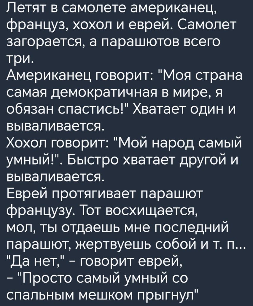 Летят в самолете американец француз хохол и еврей Самолет загорается а парашютов всего три Американец говорит Моя страна самая демократичная в мире я обязан спастись Хватает один и вываливается Хохол говорит Мой народ самый умный Быстро хватает другой и вываливается Еврей протягивает парашют французу Тот восхищается мол ты отдаешь мне последний парашют жертвуешь собой и т п Да нет говорит еврей Пр