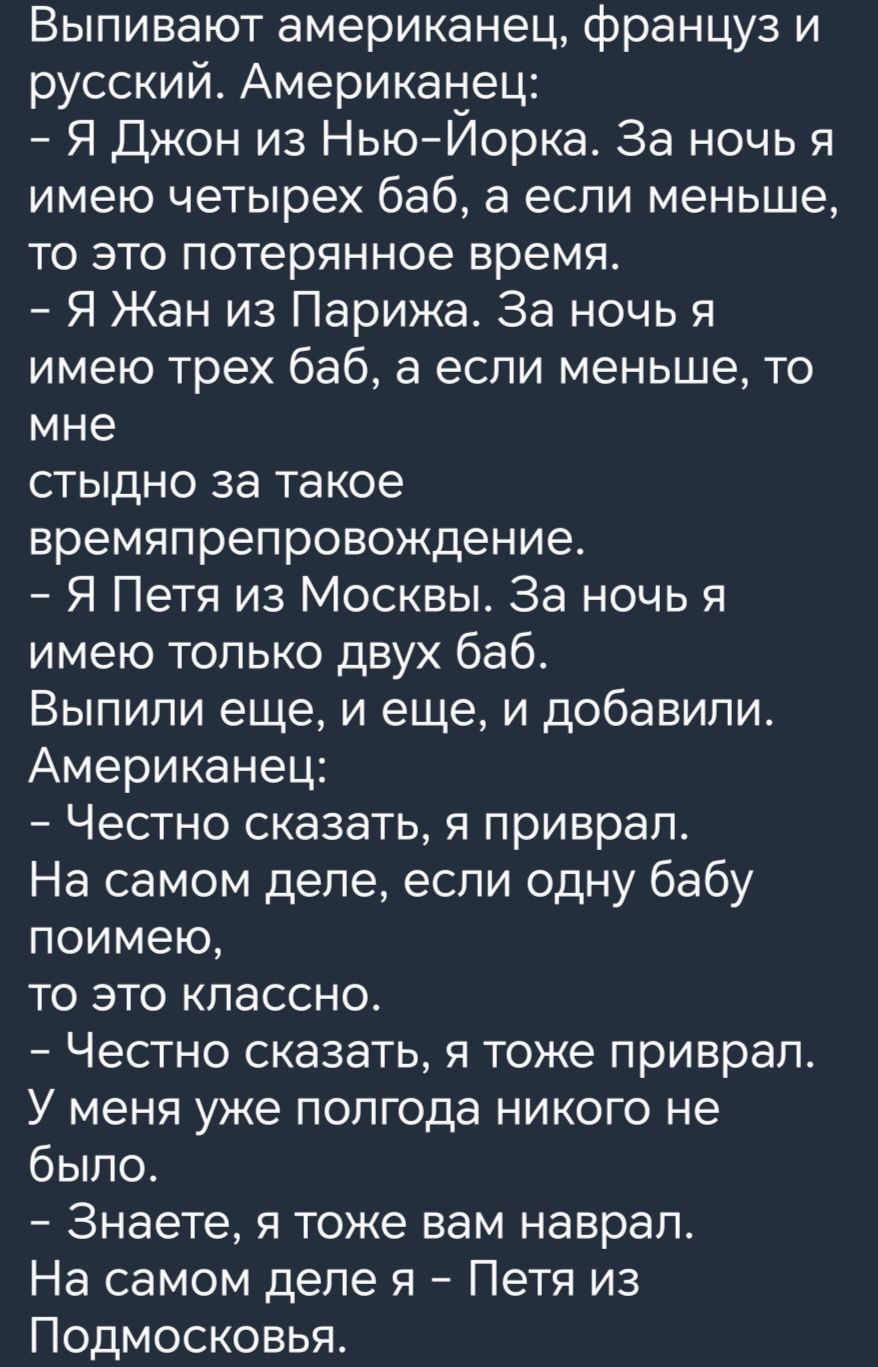 Выпивают американец француз и русский Американец Я Джон из НьюИорка За ночь я имею четырех баб а если меньше то это потерянное время Я Жан из Парижа За ночь я имею трех баб а если меньше то мне стыдно за такое времяпрепровождение Я Петя из Москвы За ночь я имею только двух баб Выпили еще и еще и добавили Американец Честно сказать я приврал На самом деле если одну бабу поимею то это классно Честно 