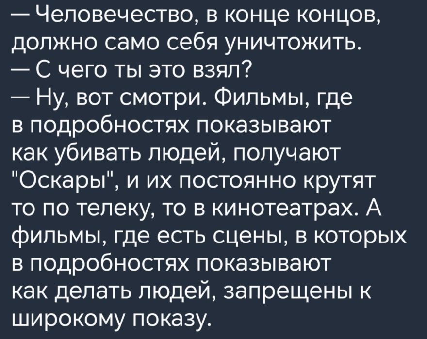 _ Человечество Б КОНЦЕ КОНЦОВ дОПЖНО СЭМО себя УНИЧТОЖИТЬ С чего ты это взял Ну вот смотри Фильмы где в подробностях показывают как убивать людей получают Оскары и их постоянно крутят то по телеку то в кинотеатрах А фильмы где есть сцены в которых Б ПОДРОбНОСТЯХ ПОКЭЗЫВЭЮТ как делать ЛЮДЕЙ запрещены К широкому показу