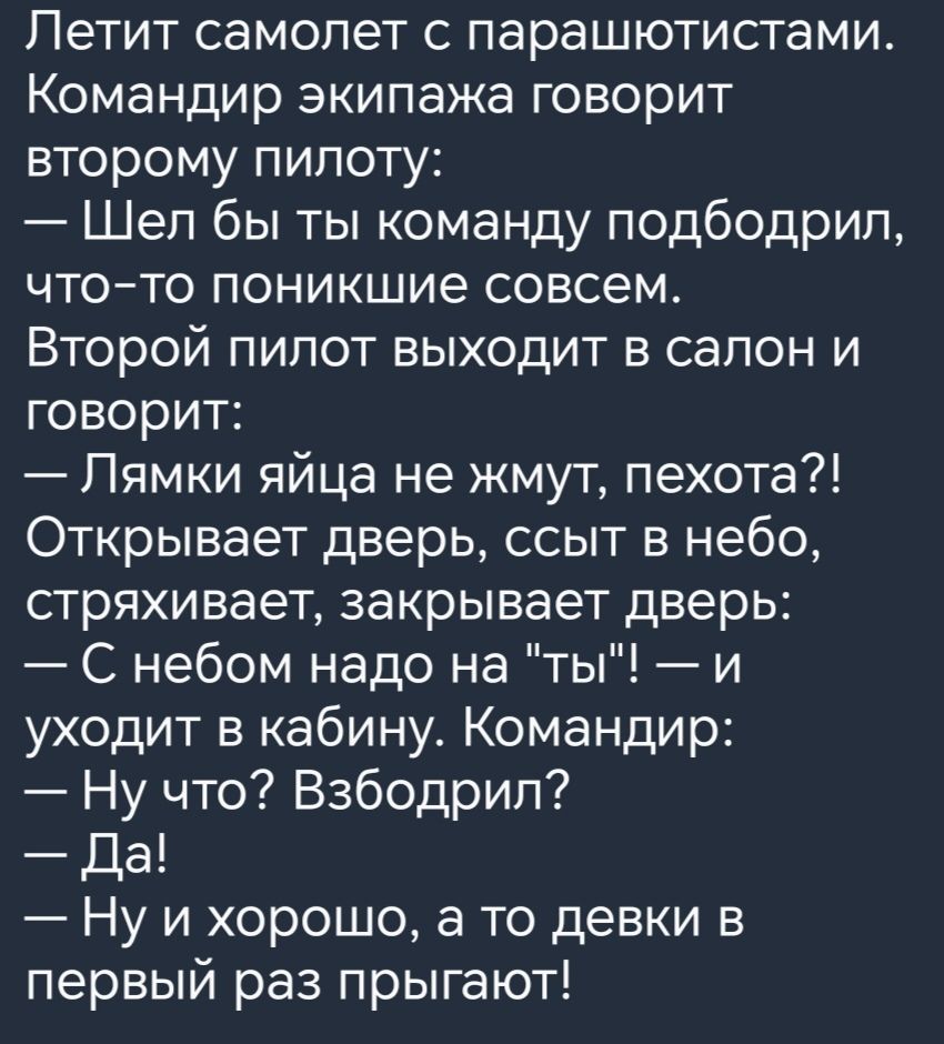 Петит самолет с парашютистами Командир экипажа говорит второму пилоту Шел бы ты команду подбодрил чтото поникшие совсем Второй пилот выходит в салон и говорит Лямки яйца не жмут пехота Открывает дверь ссыт в небо стряхивает закрывает дверь С небом надо на ты и уходит в кабину Командир Ну что Взбодрип Да Ну и хорошо а то девки в первый раз прыгают