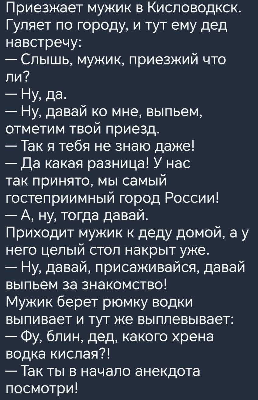 Приезжает мужик в Кисловодкск Гуляет по городу и тут ему дед навстречу Слышь мужик приезжий что ли Ну да Ну давай ко мне выпьем отметим твой приезд Так я тебя не знаю даже Да какая разница У нас так принято мы самый гостеприимный город России А ну тогда давай Приходит мужик к деду домой а у него целый стоп накрыт уже Ну давай присаживайся давай выпьем за знакомство Мужик берет рюмку водки выпивает