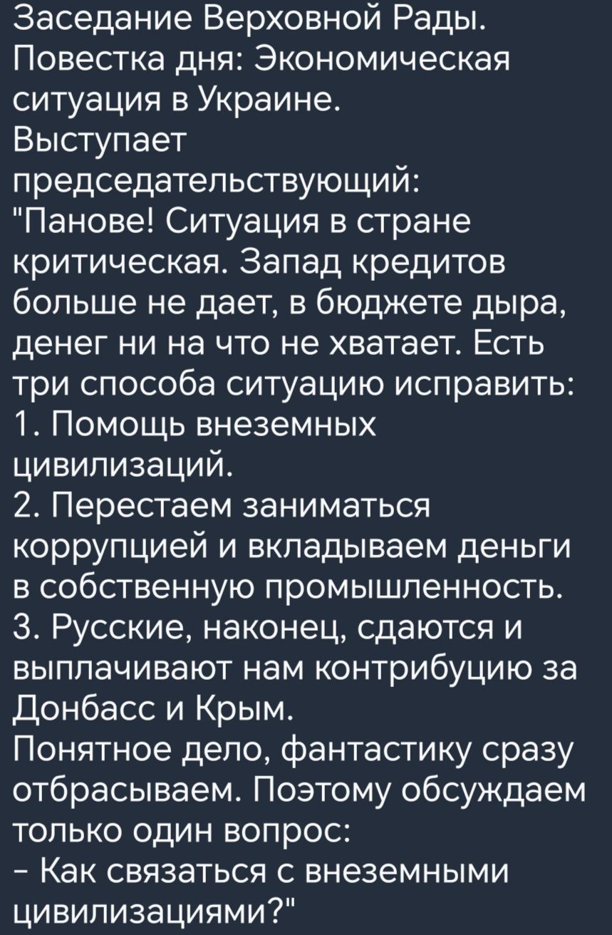 Заседание Верховной Рады Повестка дня Экономическая ситуация в Украине Выступает председательствующий Панове Ситуация в стране критическая Запад кредитов больше не дает в бюджете дыра денег ни на что не хватает Есть три способа ситуацию исправить 1 Помощь внеземных цивилизаций 2 Перестаем заниматься коррупцией и вкладываем деньги в собственную промышленность 3 Русские наконец сдаются и выплачивают