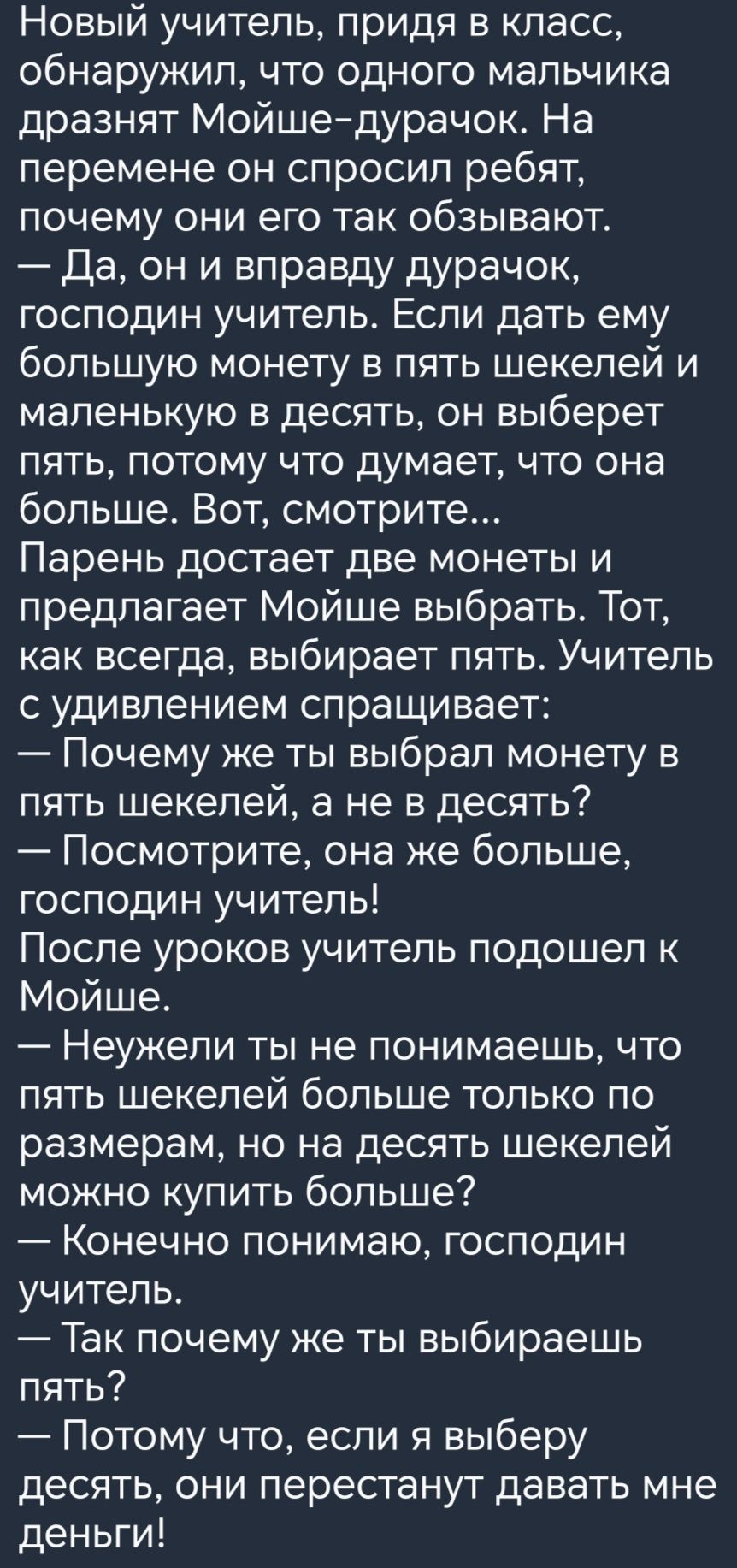 Новый учитель придя в класс обнаружил что одного мальчика дразнят Мойшедурачок На перемене он спросил ребят почему они его так обзывают Да он и вправду дурачок господин учитель Если дать ему большую монету в пять шекелей и маленькую в десять он выберет ПЯТЬ ПОТОМУ ЧТО думает ЧТО она больше Вот смотрите Парень достает две монеты и предлагает Мойше выбрать Тот как всегда выбирает пять Учитель с удив