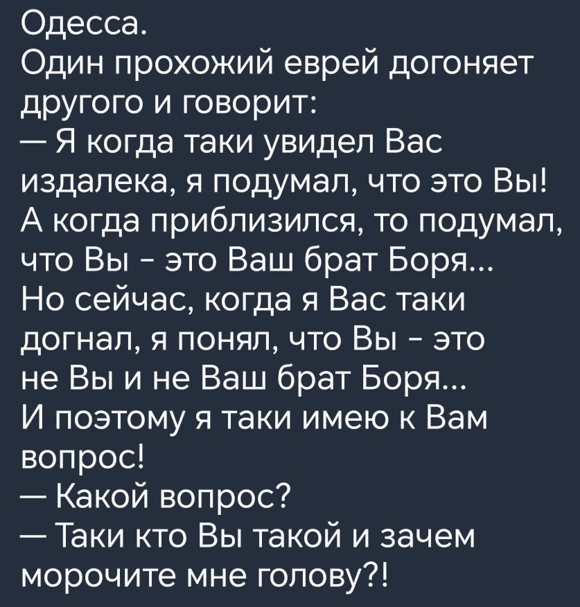 Одесса Один прохожий еврей догоняет другого и говорит Я когда таки увидел Вас издалека я подумал что это Вы А когда приблизился то подумал что Вы это Ваш брат Боря Но сейчас когда я Вас таки догнал я понял что Вы это не Вы и не Ваш брат Боря И поэтому я таки имею к Вам вопрос Какой вопрос Таки кто Вы такой и зачем морочите мне голову