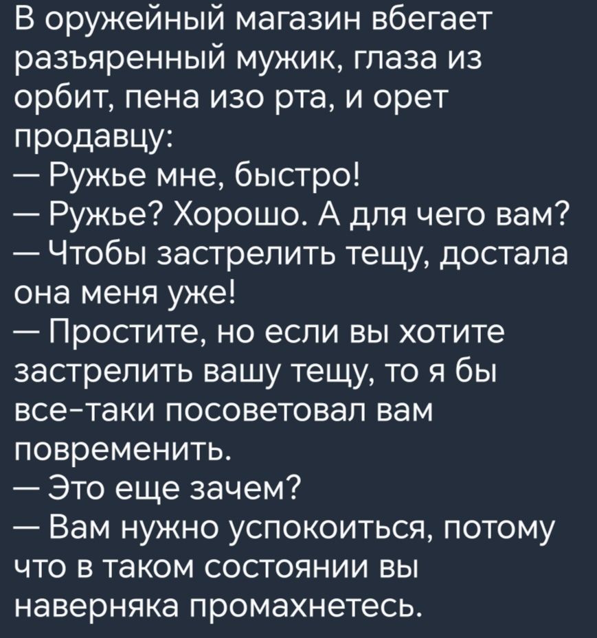 В оружейный магазин вбегает разъяренный мужик глаза из орбит пена изо рта и орет продавцу Ружье мне быстро Ружье Хорошо А для чего вам Чтобы застрелить тещу достала она меня уже Простите но если вы хотите застрелить вашу тещу то я бы всетаки посоветовал вам повременить Это еще зачем Вам нужно успокоиться потому что в таком состоянии вы наверняка промахнетесь