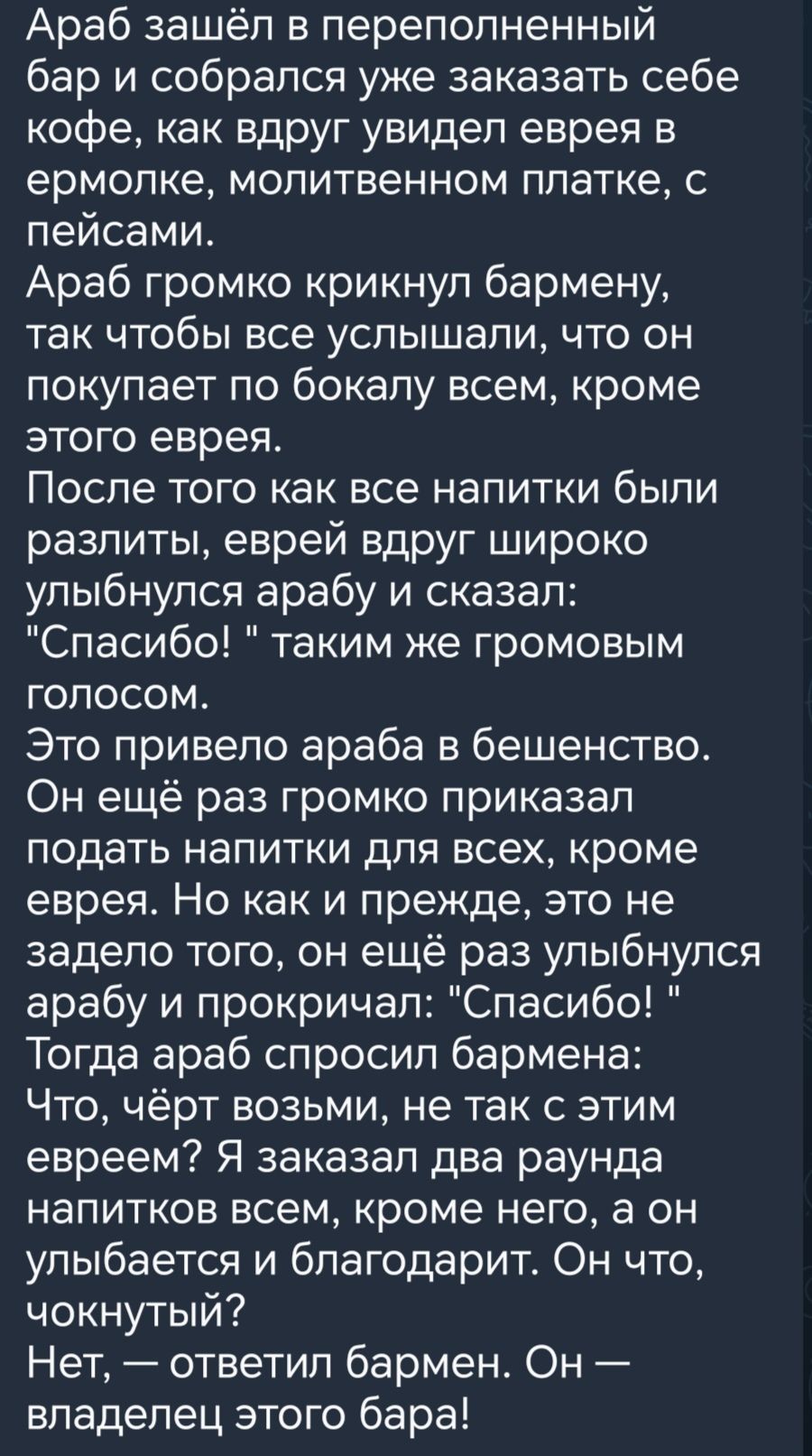 Араб зашёл в переполненный бар и собрался уке заказать себе кофе как вдруг увидеп еврея в ермопке молитвенном платке с пейсами Араб громко крикнул бармену так чтобы все услышали что он покупает по бокапу всем кроме этого еврея После того как все напитки были разпиты еврей вдруг широко улыбнулся арабу и сказал Спасибо таким же громовым голосом Это привело араба в бешенство Он ещё раз громко приказа