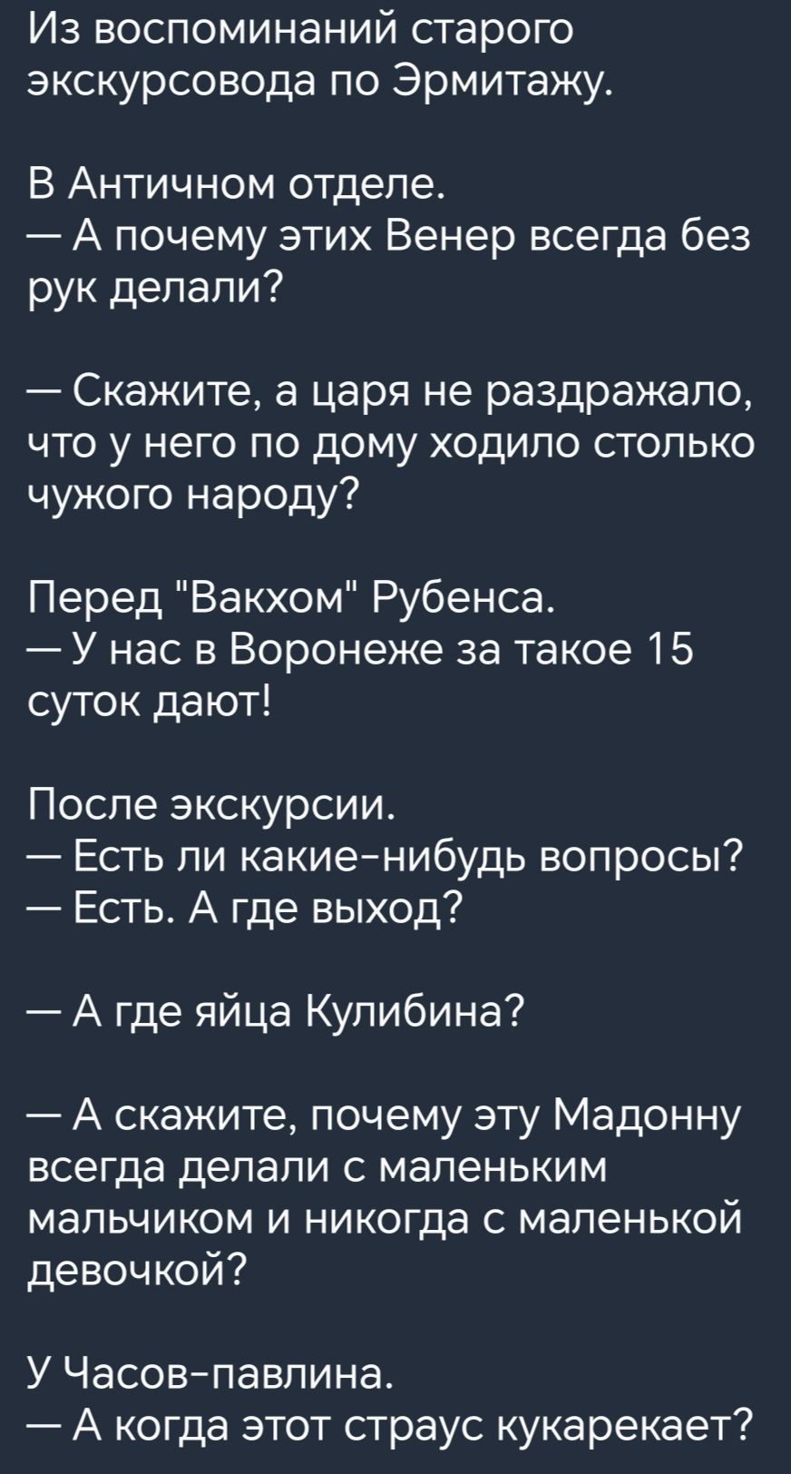 Из воспоминаний старого экскурсовода по Эрмитажу В Античном отделе А почему этих Венер всегда без рук делали Скажите а царя не раздражало что у него по дому ходило столько чужого народу Перед Вакхом Рубенса У нас в Воронеже за такое 15 суток дают После экскурсии Есть ли какиенибудь вопросы Есть А где выход А где яйца Кулибина А скажите почему эту Мадонну всегда делали с мапеньким мальчиком и никог