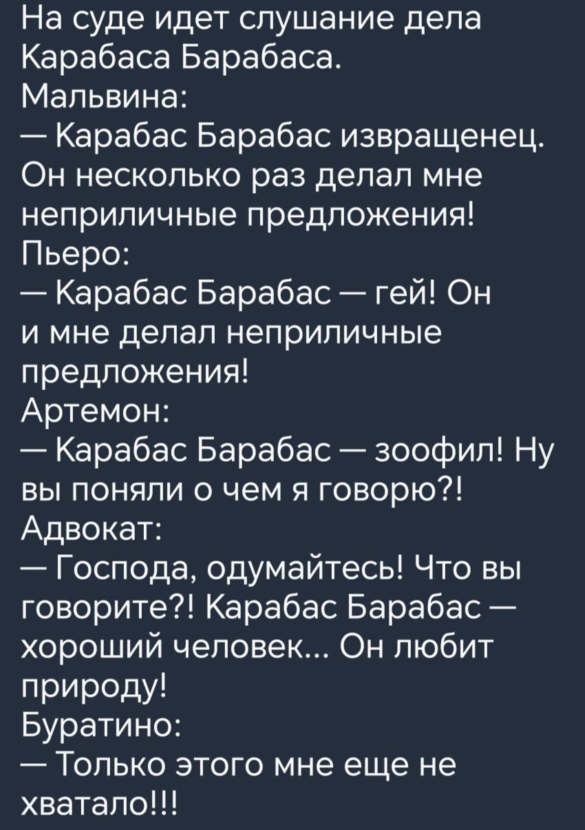 На суде идет слушание дела Карабаса Барабаса Мальвина Карабас Барабас извращенец Он несколько раз делал мне неприличные предложения Пьеро Карабас Барабас гей Он и мне делал неприличные предложения Артемон Карабас Барабас зоофил Ну вы поняли о чем я говорю Адвокат Господа одумайтесь Что вы говорите Карабас Барабас хороший человек Он любит природу Буратино Только этого мне еще не хватало