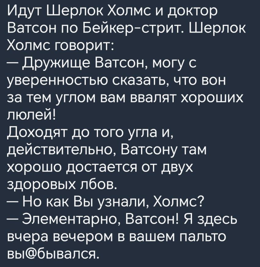 Идут Шерлок Холмс и доктор Ватсон по Бейкерстрит Шерлок Холмс говорит Дружище Ватсон могу с уверенностью сказать что вон за тем углом вам ввалят хороших пюлей Доходят до того угла и действительно Ватсону там хорошо достается от двух здоровых пбов Но как Вы узнали Холмс Элементарно Ватсон Я здесь вчера вечером в вашем пальто выбывался